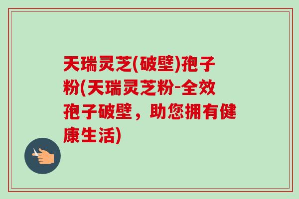 天瑞灵芝(破壁)孢子粉(天瑞灵芝粉-全效孢子破壁，助您拥有健康生活)