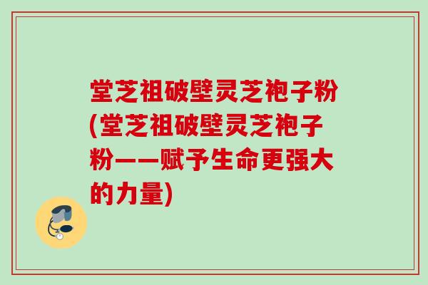 堂芝祖破壁灵芝袍子粉(堂芝祖破壁灵芝袍子粉——赋予生命更强大的力量)