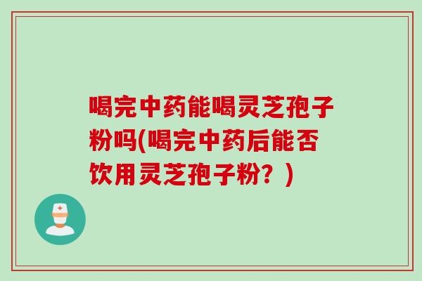 喝完中药能喝灵芝孢子粉吗(喝完中药后能否饮用灵芝孢子粉？)