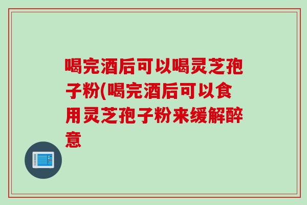 喝完酒后可以喝灵芝孢子粉(喝完酒后可以食用灵芝孢子粉来缓解醉意