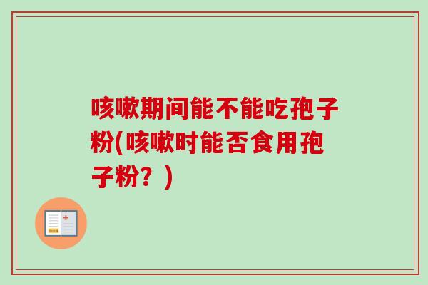 咳嗽期间能不能吃孢子粉(咳嗽时能否食用孢子粉？)