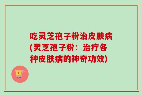吃灵芝孢子粉治皮肤病(灵芝孢子粉：治疗各种皮肤病的神奇功效)