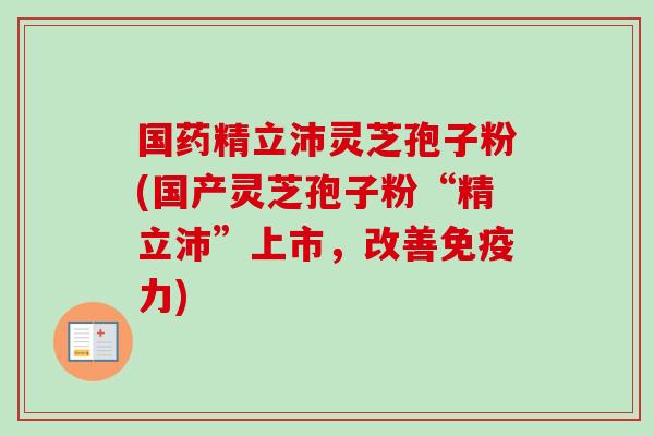 国药精立沛灵芝孢子粉(国产灵芝孢子粉“精立沛”上市,改善免疫力) 国药精立沛灵芝孢子粉(国产灵芝孢子粉“精立沛”上市,改善免疫力)