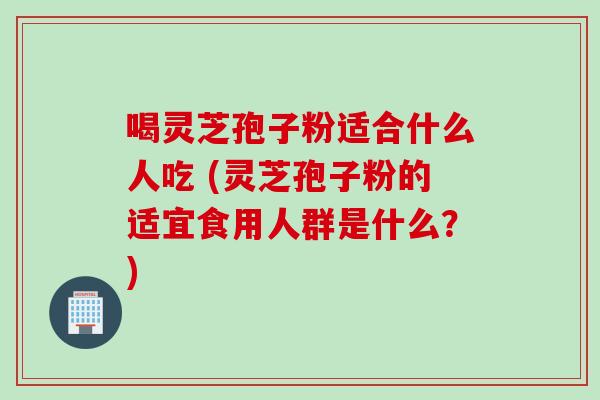 喝灵芝孢子粉适合什么人吃 (灵芝孢子粉的适宜食用人群是什么?) 喝灵芝孢子粉适合什么人吃 (灵芝孢子粉的适宜食用人群是什么?)