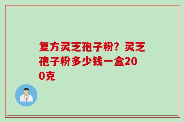 复方灵芝孢子粉？灵芝孢子粉多少钱一盒200克