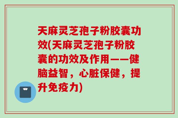 天麻灵芝孢子粉胶囊功效(天麻灵芝孢子粉胶囊的功效及作用——健脑益智，心脏保健，提升免疫力)