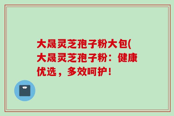 大晟灵芝孢子粉大包(大晟灵芝孢子粉:健康优选,多效呵护! 大晟灵芝孢子粉大包(大晟灵芝孢子粉:健康优选,多效呵护!