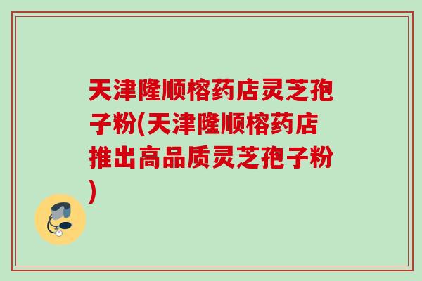 天津隆顺榕药店灵芝孢子粉(天津隆顺榕药店推出高品质灵芝孢子粉)