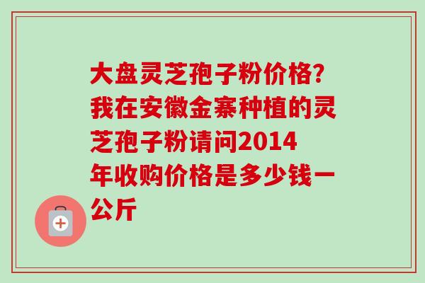 大盘灵芝孢子粉价格？我在安徽金寨种植的灵芝孢子粉请问2014年收购价格是多少钱一公斤