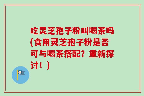 吃灵芝孢子粉叫喝茶吗(食用灵芝孢子粉是否可与喝茶搭配？重新探讨！)