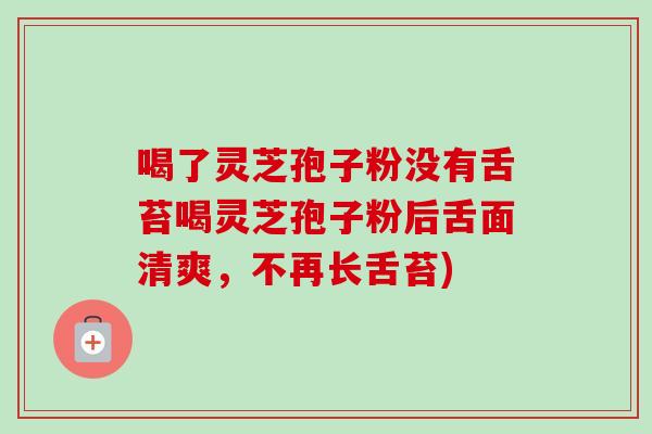 喝了灵芝孢子粉没有舌苔喝灵芝孢子粉后舌面清爽，不再长舌苔)