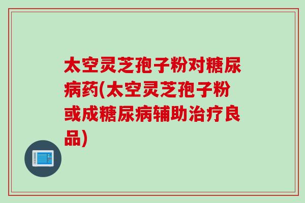 太空灵芝孢子粉对药(太空灵芝孢子粉或成辅助良品) 太空灵芝孢子粉对药(太空灵芝孢子粉或成辅助良品)