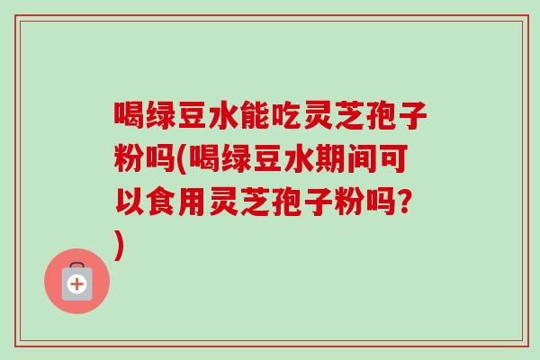喝绿豆水能吃灵芝孢子粉吗(喝绿豆水期间可以食用灵芝孢子粉吗？)