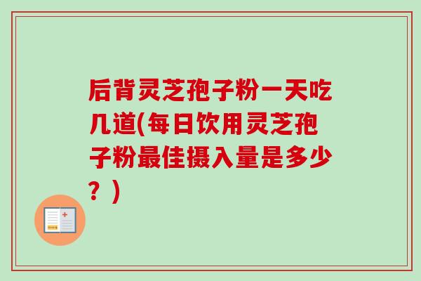 后背灵芝孢子粉一天吃几道(每日饮用灵芝孢子粉佳摄入量是多少?) 后背灵芝孢子粉一天吃几道(每日饮用灵芝孢子粉佳摄入量是多少?)