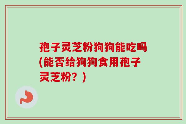 孢子灵芝粉狗狗能吃吗(能否给狗狗食用孢子灵芝粉？)