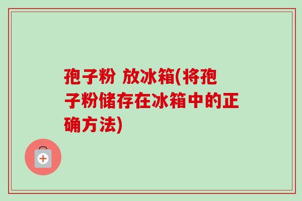 孢子粉 放冰箱(将孢子粉储存在冰箱中的正确方法)