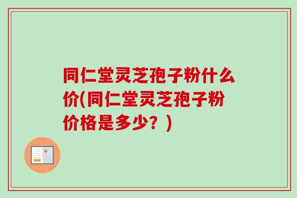 同仁堂灵芝孢子粉什么价(同仁堂灵芝孢子粉价格是多少？)