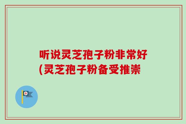听说灵芝孢子粉非常好(灵芝孢子粉备受推崇