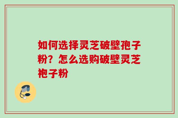 如何选择灵芝破壁孢子粉？怎么选购破壁灵芝袍子粉