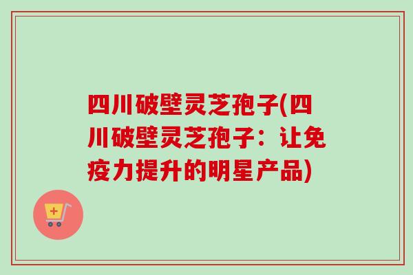 四川破壁灵芝孢子(四川破壁灵芝孢子：让免疫力提升的明星产品)