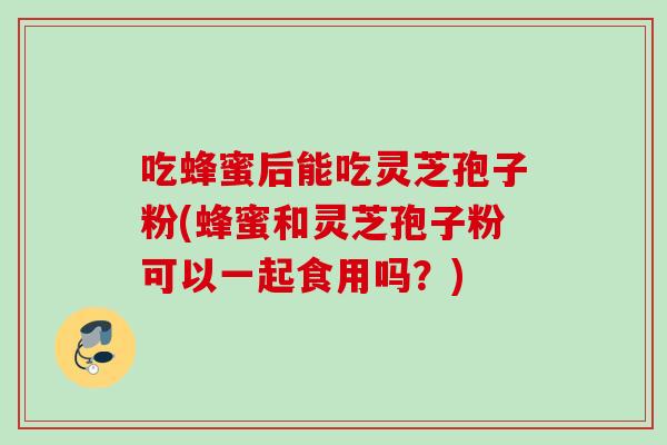 吃蜂蜜后能吃灵芝孢子粉(蜂蜜和灵芝孢子粉可以一起食用吗?) 吃蜂蜜后能吃灵芝孢子粉(蜂蜜和灵芝孢子粉可以一起食用吗?)