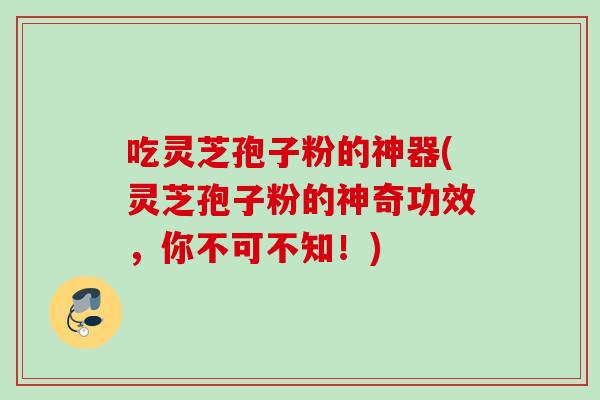 吃灵芝孢子粉的神器(灵芝孢子粉的神奇功效，你不可不知！)