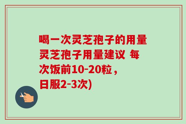 喝一次灵芝孢子的用量灵芝孢子用量建议 每次饭前10-20粒，日服2-3次)