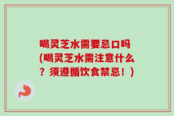 喝灵芝水需要忌口吗 (喝灵芝水需注意什么？须遵循饮食禁忌！)