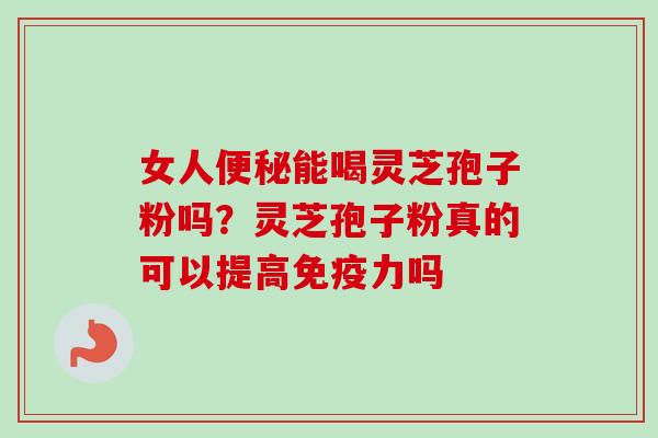 女人能喝灵芝孢子粉吗？灵芝孢子粉真的可以提高免疫力吗