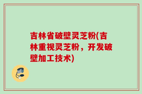 吉林省破壁灵芝粉(吉林重视灵芝粉,开发破壁加工技术) 吉林省破壁灵芝粉(吉林重视灵芝粉,开发破壁加工技术)