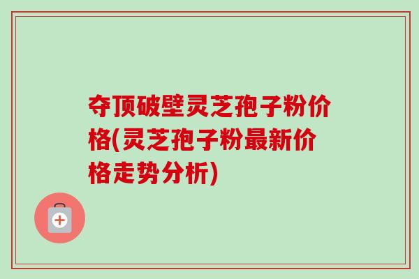 夺顶破壁灵芝孢子粉价格(灵芝孢子粉最新价格走势分析)