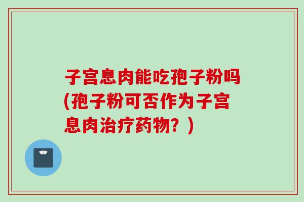 子宫息肉能吃孢子粉吗(孢子粉可否作为子宫息肉治疗药物？)