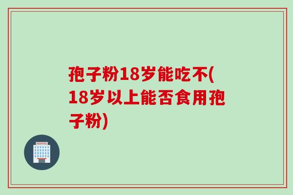 孢子粉18岁能吃不(18岁以上能否食用孢子粉)