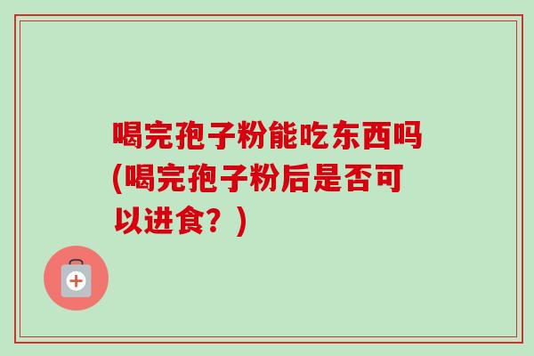 喝完孢子粉能吃东西吗(喝完孢子粉后是否可以进食？)