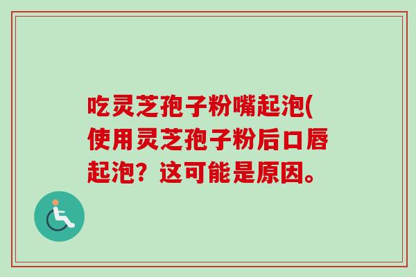 吃灵芝孢子粉嘴起泡(使用灵芝孢子粉后口唇起泡？这可能是原因。