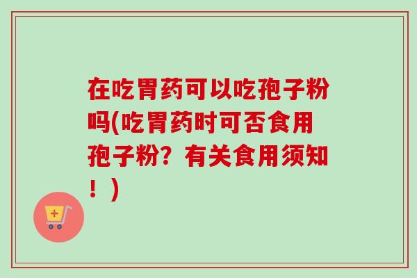 在吃胃药可以吃孢子粉吗(吃胃药时可否食用孢子粉？有关食用须知！)
