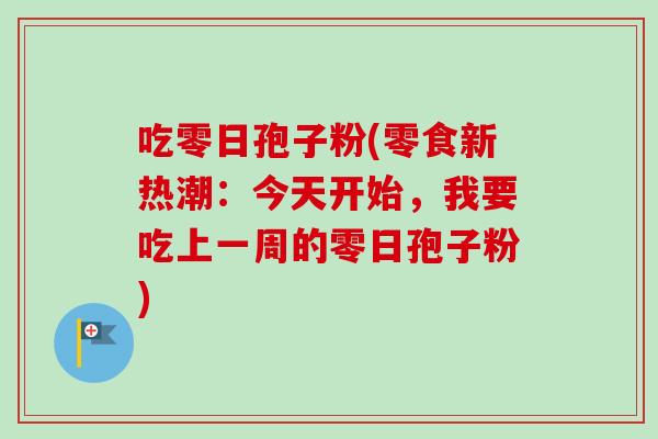 吃零日孢子粉(零食新热潮：今天开始，我要吃上一周的零日孢子粉)