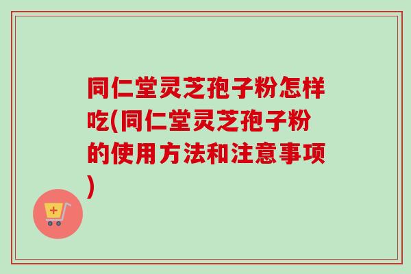 同仁堂灵芝孢子粉怎样吃(同仁堂灵芝孢子粉的使用方法和注意事项)