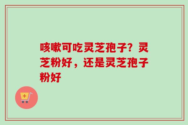 咳嗽可吃灵芝孢子？灵芝粉好，还是灵芝孢子粉好