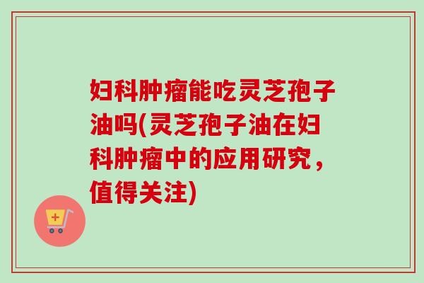 妇科肿瘤能吃灵芝孢子油吗(灵芝孢子油在妇科肿瘤中的应用研究，值得关注)