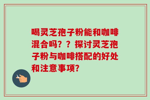 喝灵芝孢子粉能和咖啡混合吗？？探讨灵芝孢子粉与咖啡搭配的好处和注意事项？