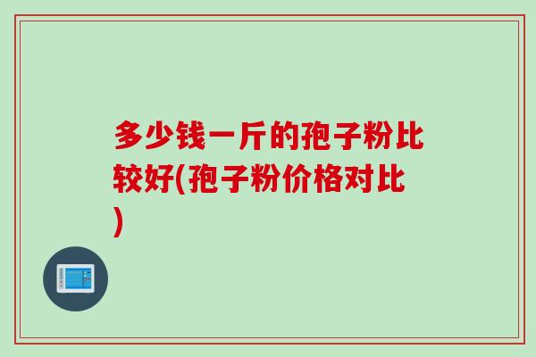 多少钱一斤的孢子粉比较好(孢子粉价格对比) 多少钱一斤的孢子粉比较好(孢子粉价格对比)
