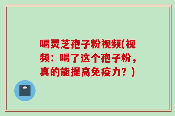 喝灵芝孢子粉视频(视频：喝了这个孢子粉，真的能提高免疫力？)