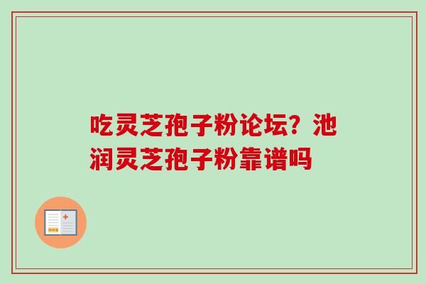 吃灵芝孢子粉论坛?池润灵芝孢子粉靠谱吗 吃灵芝孢子粉论坛?池润灵芝孢子粉靠谱吗