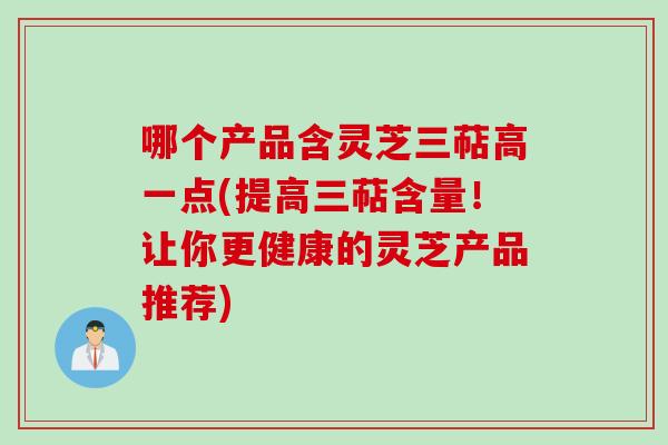 哪个产品含灵芝三萜高一点(提高三萜含量！让你更健康的灵芝产品推荐)