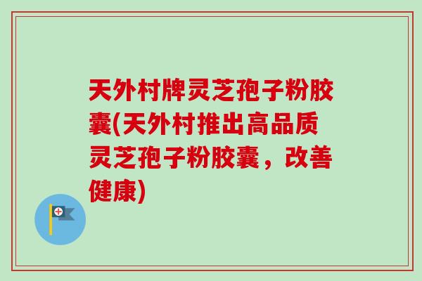 天外村牌灵芝孢子粉胶囊(天外村推出高品质灵芝孢子粉胶囊，改善健康)
