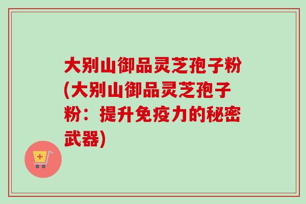 大别山御品灵芝孢子粉(大别山御品灵芝孢子粉：提升免疫力的秘密武器)
