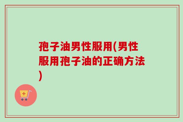 孢子油男性服用(男性服用孢子油的正确方法)