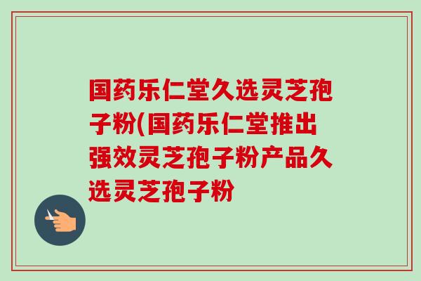 国药乐仁堂久选灵芝孢子粉(国药乐仁堂推出强效灵芝孢子粉产品久选灵芝孢子粉 国药乐仁堂久选灵芝孢子粉(国药乐仁堂推出强效灵芝孢子粉产品久选灵芝孢子粉