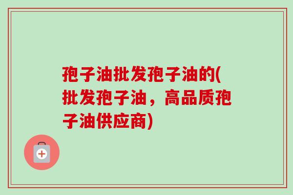 孢子油批发孢子油的(批发孢子油,高品质孢子油供应商) 孢子油批发孢子油的(批发孢子油,高品质孢子油供应商)